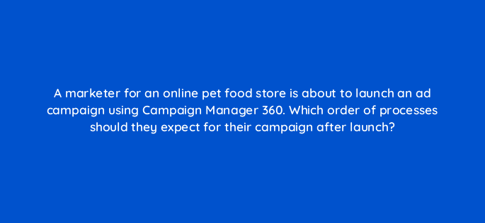 a marketer for an online pet food store is about to launch an ad campaign using campaign manager 360 which order of processes should they expect for their campaign after launch 84205