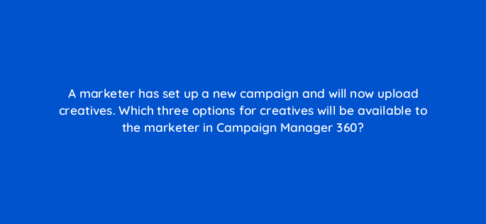 a marketer has set up a new campaign and will now upload creatives which three options for creatives will be available to the marketer in campaign manager 360 84273