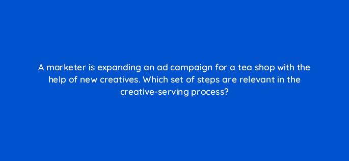 a marketer is expanding an ad campaign for a tea shop with the help of new creatives which set of steps are relevant in the creative serving process 84167
