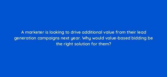 a marketer is looking to drive additional value from their lead generation campaigns next year why would value based bidding be the right solution for them 122050