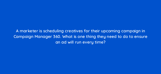 a marketer is scheduling creatives for their upcoming campaign in campaign manager 360 what is one thing they need to do to ensure an ad will run every time 84244