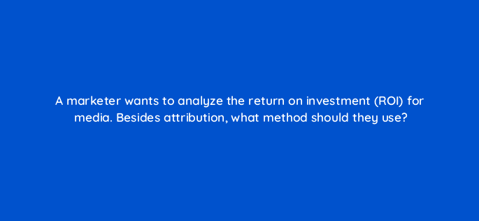 a marketer wants to analyze the return on investment roi for media besides attribution what method should they use 125711 2