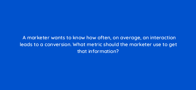 a marketer wants to know how often on average an interaction leads to a conversion what metric should the marketer use to get that information 125763 2