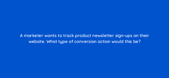 a marketer wants to track product newsletter sign ups on their website what type of conversion action would this be 125728 2