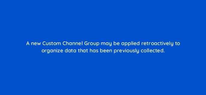 a new custom channel group may be applied retroactively to organize data that has been previously collected 1579