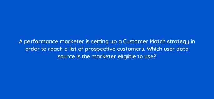 a performance marketer is setting up a customer match strategy in order to reach a list of prospective customers which user data source is the marketer eligible to use 79198