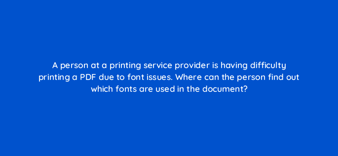 a person at a printing service provider is having difficulty printing a pdf due to font issues where can the person find out which fonts are used in the document 47987