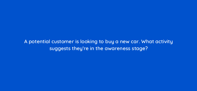 a potential customer is looking to buy a new car what activity suggests theyre in the awareness stage 125813 2
