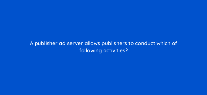 a publisher ad server allows publishers to conduct which of following activities 11103