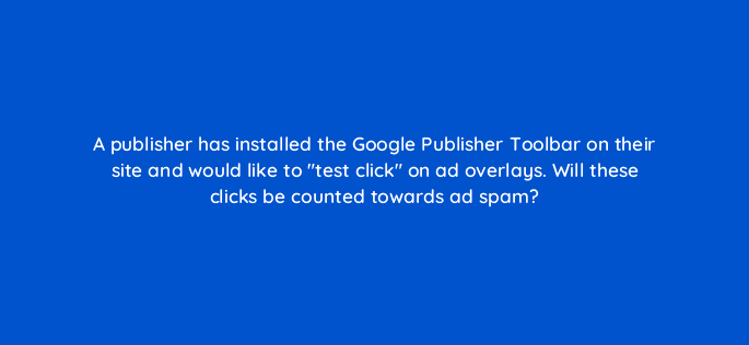 a publisher has installed the google publisher toolbar on their site and would like to test click on ad overlays will these clicks be counted towards ad spam 15400