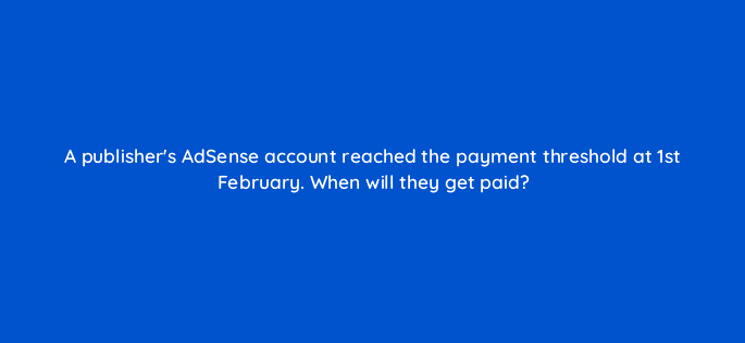 a publishers adsense account reached the payment threshold at 1st february when will they get paid 15304