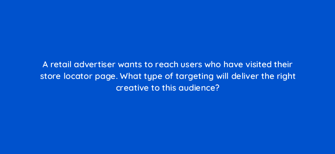 a retail advertiser wants to reach users who have visited their store locator page what type of targeting will deliver the right creative to this audience 15721