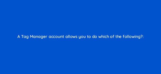 a tag manager account allows you to do which of the following 13578