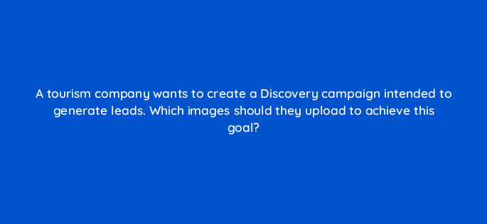 a tourism company wants to create a discovery campaign intended to generate leads which images should they upload to achieve this goal 81178