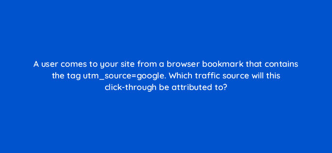 a user comes to your site from a browser bookmark that contains the tag utm sourcegoogle which traffic source will this click through be attributed to 11782