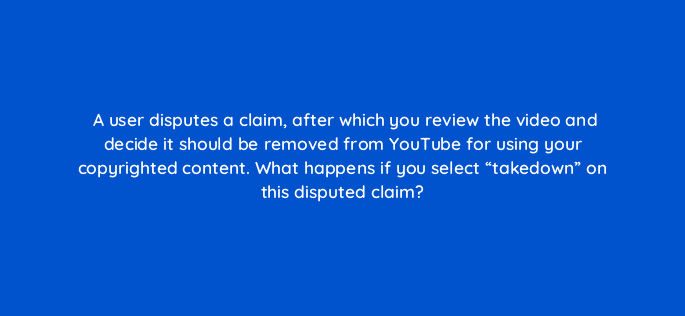 a user disputes a claim after which you review the video and decide it should be removed from youtube for using your copyrighted content what happens if you select takedown on this 8637