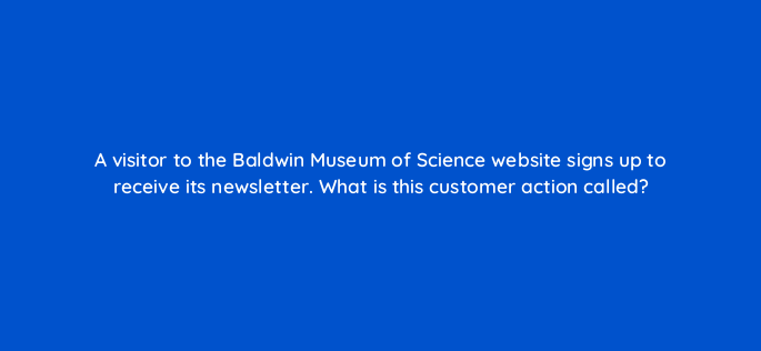 a visitor to the baldwin museum of science website signs up to receive its newsletter what is this customer action called 3121