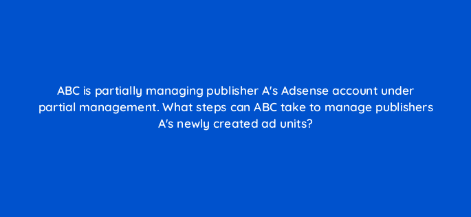 abc is partially managing publisher as adsense account under partial management what steps can abc take to manage publishers as newly created ad units 15307