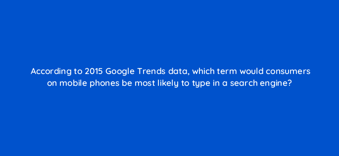 according to 2015 google trends data which term would consumers on mobile phones be most likely to type in a search engine 1999