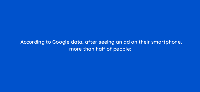 according to google data after seeing an ad on their smartphone more than half of people 2062