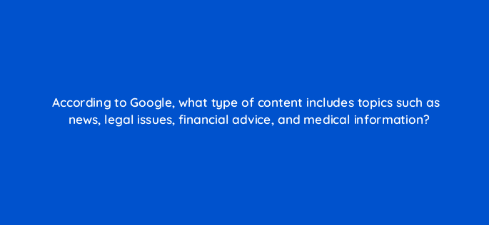 according to google what type of content includes topics such as news legal issues financial advice and medical information 83792