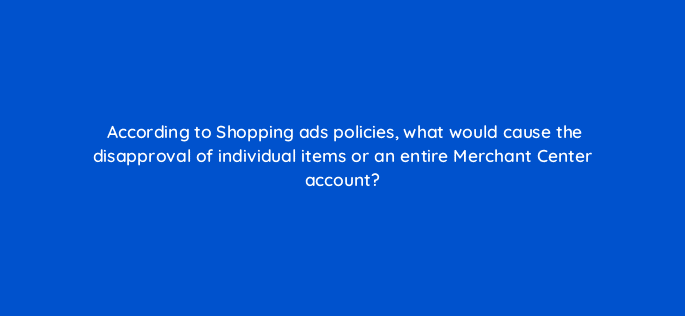 according to shopping ads policies what would cause the disapproval of individual items or an entire merchant center account 9630