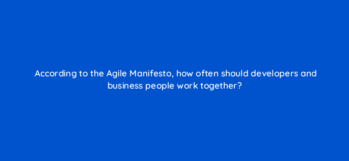 according to the agile manifesto how often should developers and business people work together 76662
