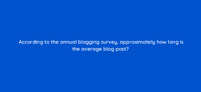 according to the annual blogging survey approximately how long is the average blog post 96865