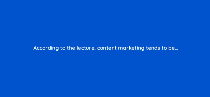 according to the lecture content marketing tends to be 110608