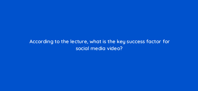 according to the lecture what is the key success factor for social media video 96870