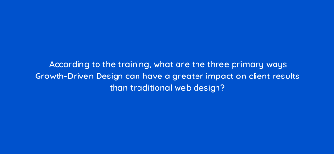 according to the training what are the three primary ways growth driven design can have a greater impact on client results than traditional web design 5890