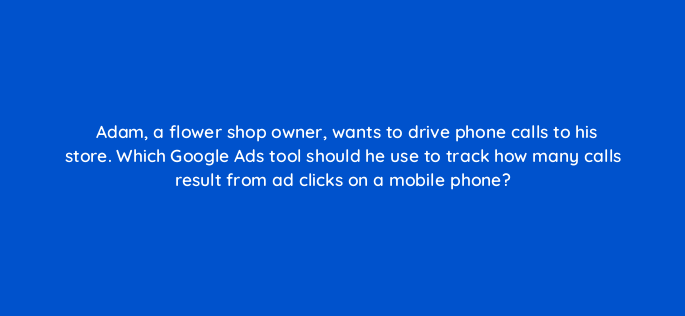 adam a flower shop owner wants to drive phone calls to his store which google ads tool should he use to track how many calls result from ad clicks on a mobile phone 134