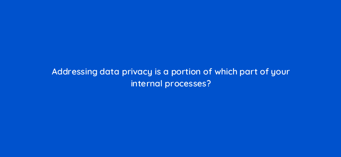 addressing data privacy is a portion of which part of your internal processes 68375