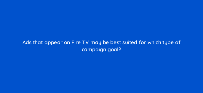 ads that appear on fire tv may be best suited for which type of campaign goal 98169