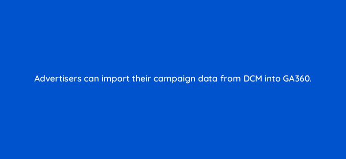 advertisers can import their campaign data from dcm into ga360 10834