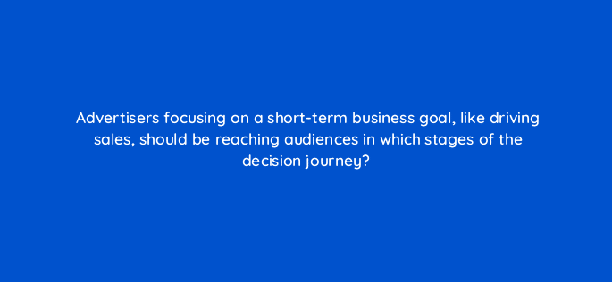 advertisers focusing on a short term business goal like driving sales should be reaching audiences in which stages of the decision journey 98196