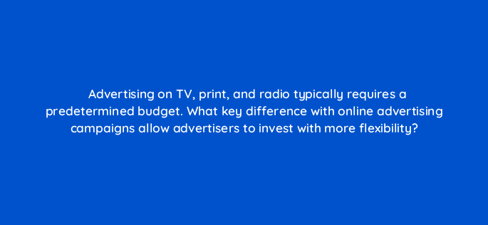 advertising on tv print and radio typically requires a predetermined budget what key difference with online advertising campaigns allow advertisers to invest with more
