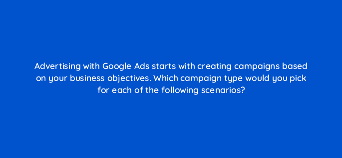 advertising with google ads starts with creating campaigns based on your business objectives which campaign type would you pick for each of the following scenarios 31322