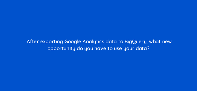 after exporting google analytics data to bigquery what new opportunity do you have to use your data 99482