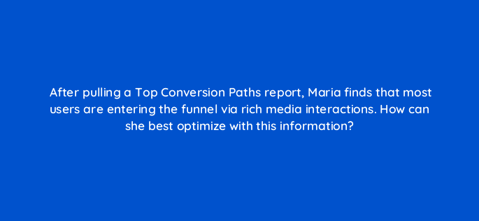 after pulling a top conversion paths report maria finds that most users are entering the funnel via rich media interactions how can she best optimize with this information 15574