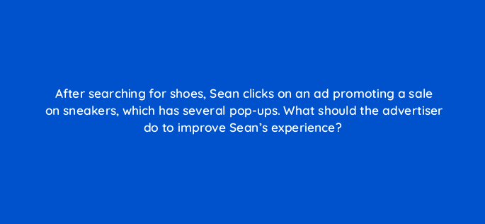 after searching for shoes sean clicks on an ad promoting a sale on sneakers which has several pop ups what should the advertiser do to improve seans