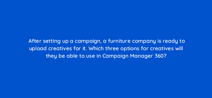 after setting up a campaign a furniture company is ready to upload creatives for it which three options for creatives will they be able to use in campaign manager 360 84165