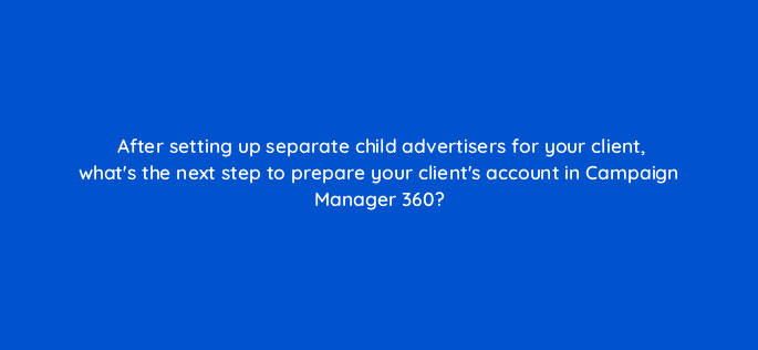 after setting up separate child advertisers for your client whats the next step to prepare your clients account in campaign manager 360 84145