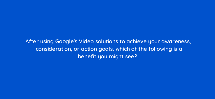 after using googles video solutions to achieve your awareness consideration or action goals which of the following is a benefit you might see 112117