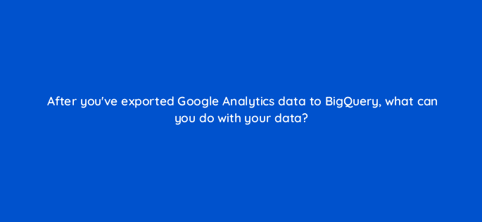 after youve exported google analytics data to bigquery what can you do with your data 99431