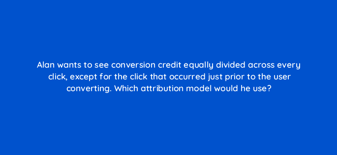alan wants to see conversion credit equally divided across every click except for the click that occurred just prior to the user converting which attribution model would he use 15896