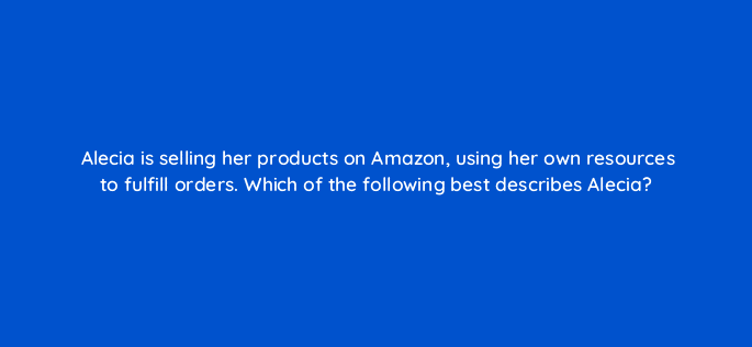 alecia is selling her products on amazon using her own resources to fulfill orders which of the following best describes alecia 35981