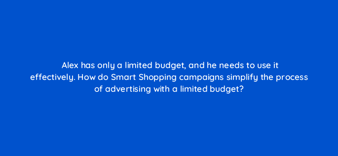 alex has only a limited budget and he needs to use it effectively how do smart shopping campaigns simplify the process of advertising with a limited budget 21700