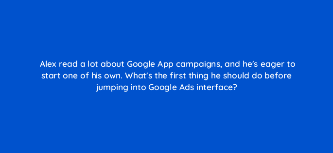alex read a lot about google app campaigns and hes eager to start one of his own whats the first thing he should do before jumping into google ads interface 24687