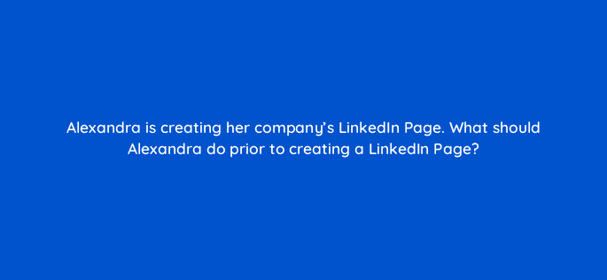 alexandra is creating her companys linkedin page what should alexandra do prior to creating a linkedin page 123580